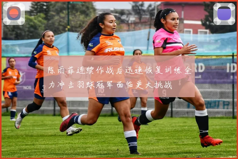 陈雨菲连续作战后迅速恢复训练全力冲击羽球冠军面临更大挑战